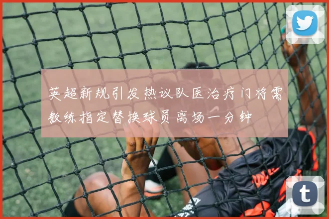 英超新规引发热议队医治疗门将需教练指定替换球员离场一分钟