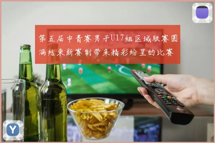 第五届中青赛男子U17组区域联赛圆满结束新赛制带来精彩纷呈的比赛体验