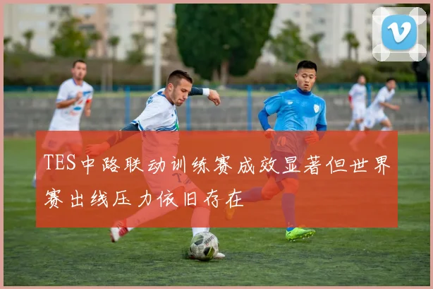 TES中路联动训练赛成效显著但世界赛出线压力依旧存在