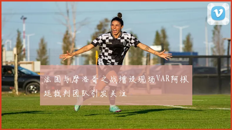 法国与摩洛哥之战增设现场VAR阿根廷裁判团队引发关注