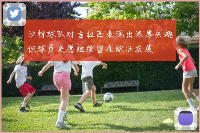 沙特球队对吉拉西表现出浓厚兴趣但球员更愿继续留在欧洲发展