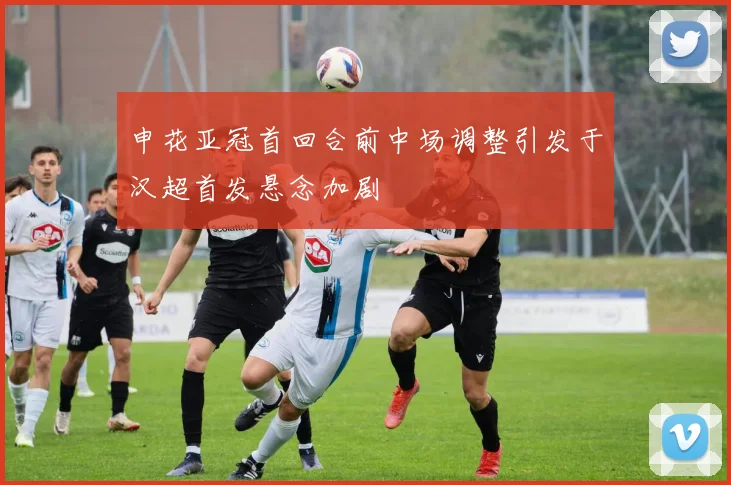 申花亚冠首回合前中场调整引发于汉超首发悬念加剧