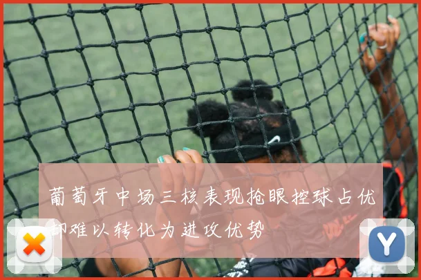 葡萄牙中场三核表现抢眼控球占优却难以转化为进攻优势