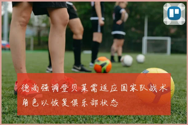 德尚强调登贝莱需适应国家队战术角色以恢复俱乐部状态