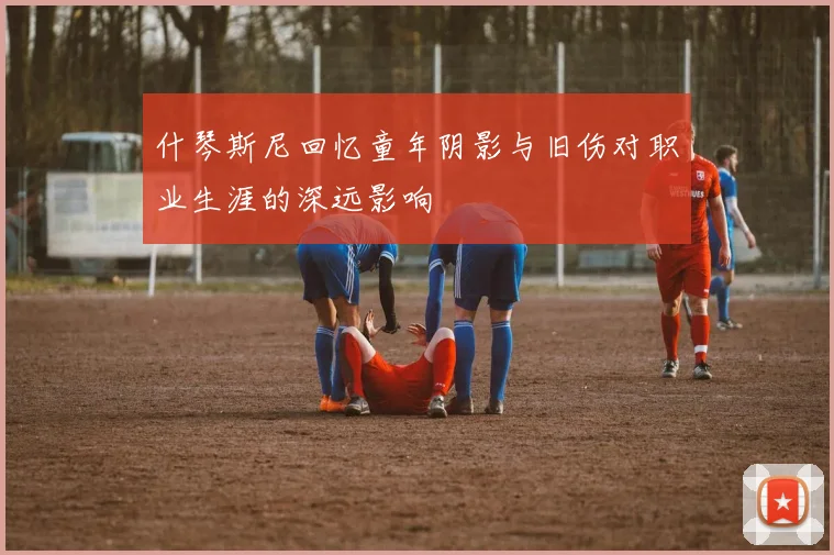 什琴斯尼回忆童年阴影与旧伤对职业生涯的深远影响