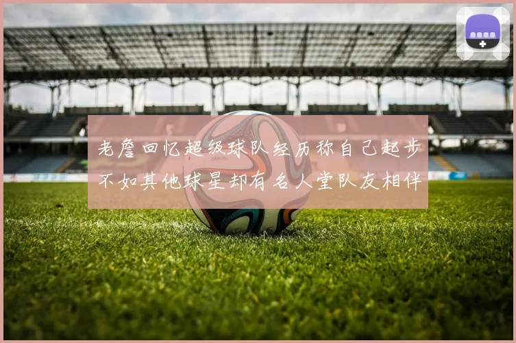 老詹回忆超级球队经历称自己起步不如其他球星却有名人堂队友相伴