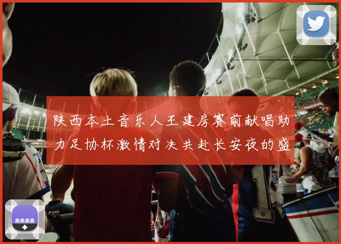 陕西本土音乐人王建房赛前献唱助力足协杯激情对决共赴长安夜的盛宴