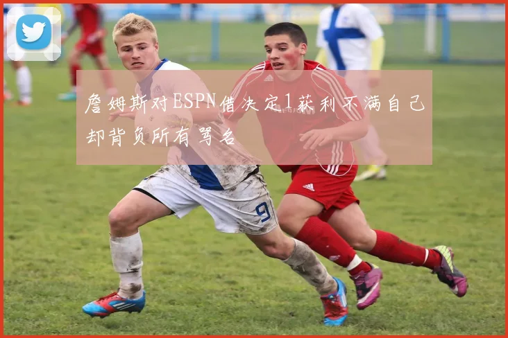 詹姆斯对ESPN借决定1获利不满自己却背负所有骂名