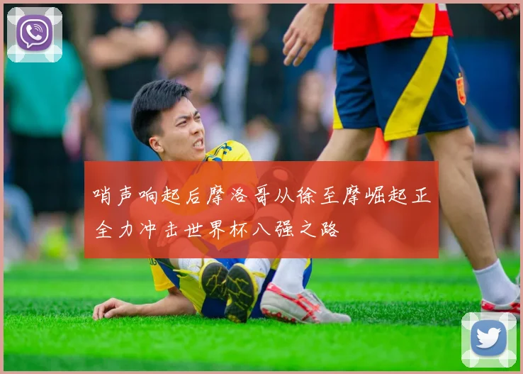 哨声响起后摩洛哥从徐至摩崛起正全力冲击世界杯八强之路