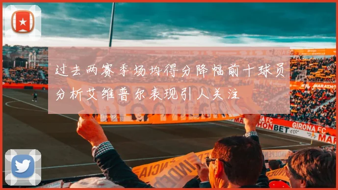 过去两赛季场均得分降幅前十球员分析艾维普尔表现引人关注