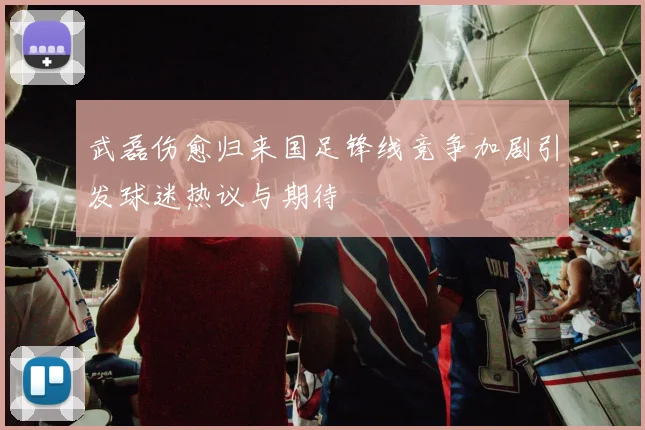 武磊伤愈归来国足锋线竞争加剧引发球迷热议与期待