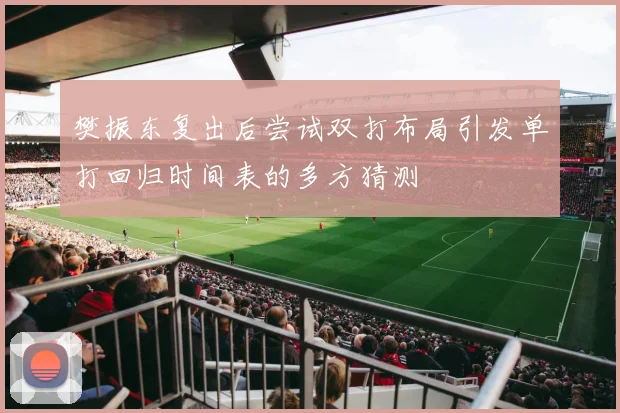 樊振东复出后尝试双打布局引发单打回归时间表的多方猜测