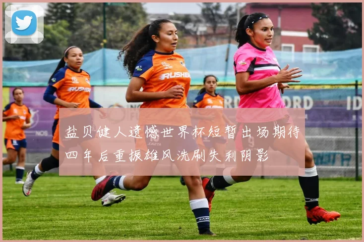 盐贝健人遗憾世界杯短暂出场期待四年后重振雄风洗刷失利阴影