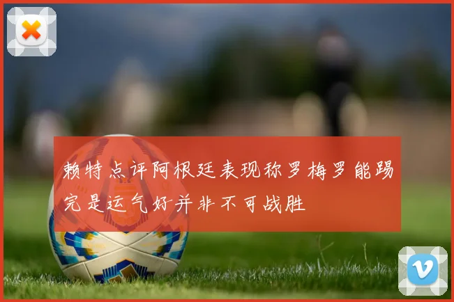 赖特点评阿根廷表现称罗梅罗能踢完是运气好并非不可战胜