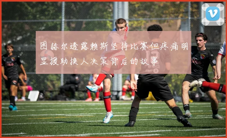 图赫尔透露赖斯坚持比赛但疼痛明显援助换人决策背后的故事