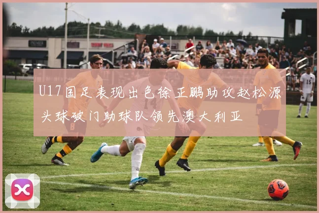 U17国足表现出色徐正鹏助攻赵松源头球破门助球队领先澳大利亚