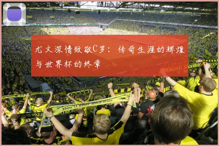 尤文深情致敬C罗:传奇生涯的辉煌与世界杯的终章