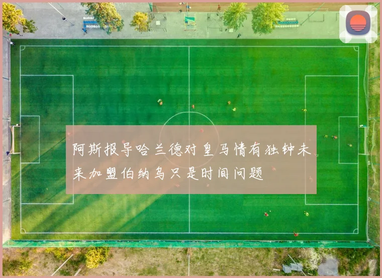 阿斯报导哈兰德对皇马情有独钟未来加盟伯纳乌只是时间问题